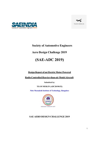 1
Society of Automotive Engineers
Aero Design Challenge 2019
(SAE-ADC 2019)
Design Report of an Electric Motor Powered
Radio Controlled Heavier-than-air Model Aircraft
Submitted by:
TEAM MERLIN (ADC20190152)
Nitte Meenakshi Institute of Technology, Bangalore
SAE AERO DESIGN CHALLENGE 2019
 