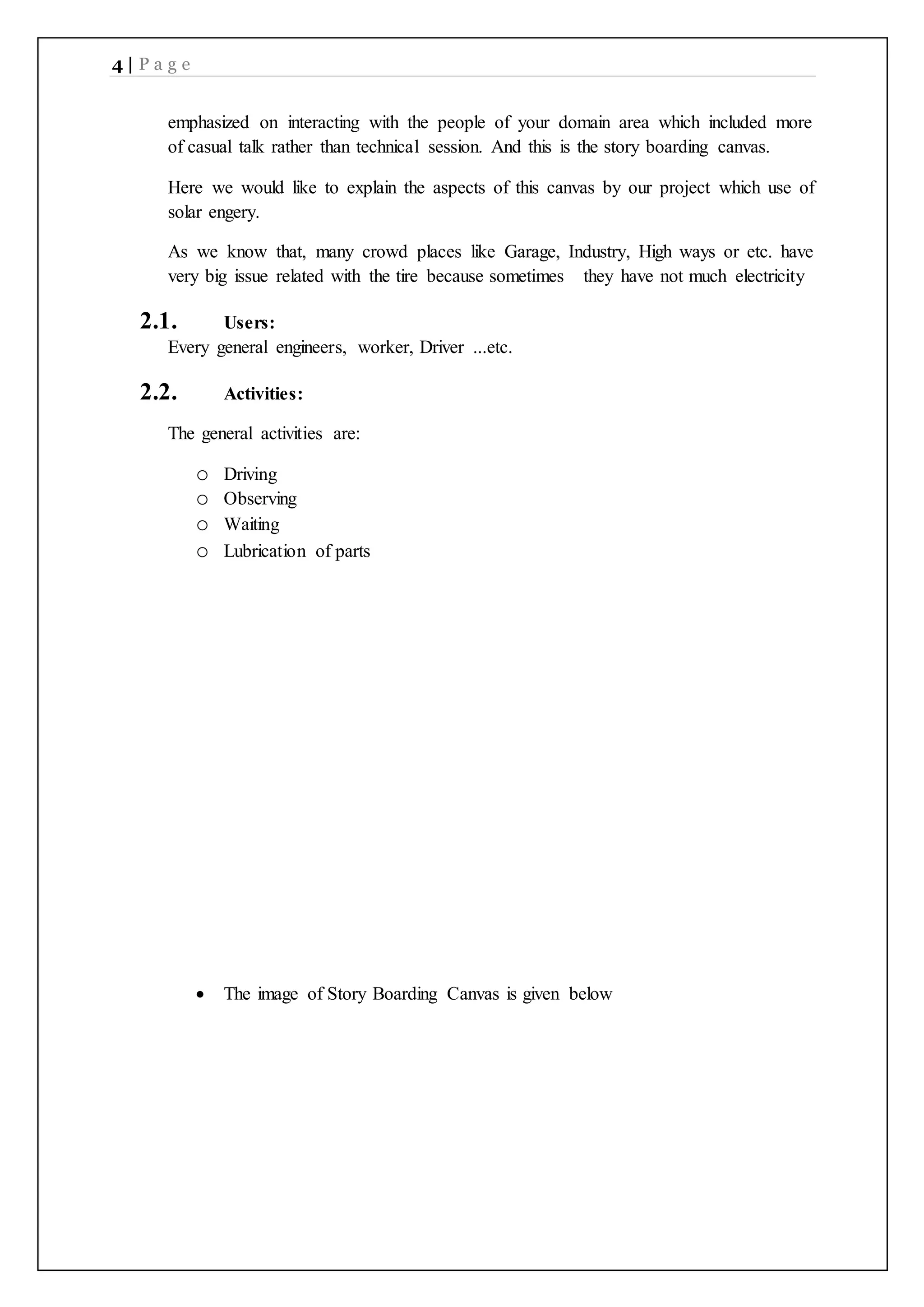 4 | P a g e
emphasized on interacting with the people of your domain area which included more
of casual talk rather than technical session. And this is the story boarding canvas.
Here we would like to explain the aspects of this canvas by our project which use of
solar engery.
As we know that, many crowd places like Garage, Industry, High ways or etc. have
very big issue related with the tire because sometimes they have not much electricity
2.1. Users:
Every general engineers, worker, Driver ...etc.
2.2. Activities:
The general activities are:
o Driving
o Observing
o Waiting
o Lubrication of parts
 The image of Story Boarding Canvas is given below
 
