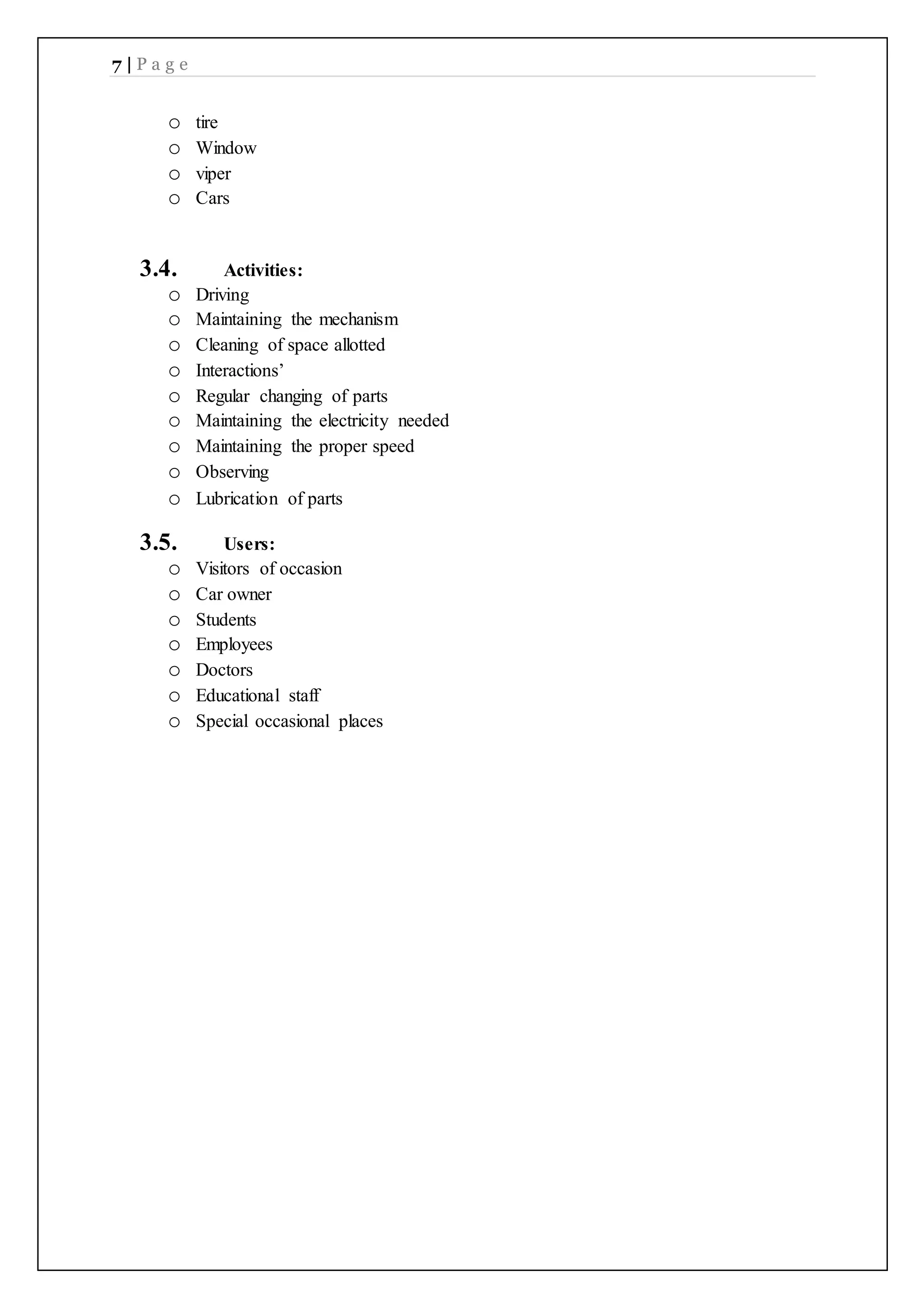 7 | P a g e
o tire
o Window
o viper
o Cars
3.4. Activities:
o Driving
o Maintaining the mechanism
o Cleaning of space allotted
o Interactions’
o Regular changing of parts
o Maintaining the electricity needed
o Maintaining the proper speed
o Observing
o Lubrication of parts
3.5. Users:
o Visitors of occasion
o Car owner
o Students
o Employees
o Doctors
o Educational staff
o Special occasional places
 