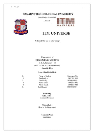 1 | P a g e
ITM UNIVERSE
A Report On-use of solar enegy
Under subject of
DESIGN ENGINEERING
B. E. II, Semester – III
(MECHANICAL ENGINEERING)
Submitted by:
Group: ITM/MECH/3B-06
Sr. Name of Student Enrolment No.
1. Patel yash g. 140950119060
2. Patelyash j. 140950119059
3. Rahul sonera 140950119082
4. Mistry hardik 140950119086
5. Patelkalpak 140950119051
Guided by
Hetal Joshi
Assistant Professor
Minesh Patel
Head of the Department
Academic Year
(2015-2016)
GUJARAT TECHNOLOGICAL UNIVERSITY
Chandkheda, Ahmedabad
Affiliated
 