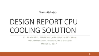 DESIGN REPORT CPU
COOLING SOLUTION
BY: ABHIMANYU SEHRAWAT ,VIRRUJAN SRIBASKARAN
PAUL HAMO AND CHUKWUBUIKEM OMEZIRI
MARCH 3, 2017
Team: Alpha (α)
1
 