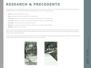 RESEARCH & PRECEDENTS
Through extensive research, knowledge was gained in understanding the Islamic faith/culture, which in turn, contributed to designing flexible concepts derived from
fundamental themes. Considerations and opinions were formed which resulted in the following outcomes:
 Diversity – achieved through elements of unity.
 Beauty – a goal and very important aesthetic in this design module.
 Conservation – water and the careful control and function of an element that has cultural meanings.
 Contextuality – design must respond to other architectural elements or planning, i.e. existing building.
 Individualism – unique through Islamic and Australian cultures.
 Multiple use – a garden that provides for all (shade, movement, scent, active and passive activities).
 Moderation – balance of man and nature.
These seven examples exhibit design facets that included traditional reflections of order and harmony, whilst also referencing modern and contemporary views and
design outcomes. Islamic garden design demonstrates a great diversity of styles, however, there is also a common unity of spirit and strong association between the
concept of Islamic gardens and paradise.
Further research relating to planning developments, cultural and community viewpoints and infrastructure requirements relating to the Centre can be viewed from the
CIC/ANIL Research Report dated 8 May 2015 – See APPENDIX A for the link to this report.
11
 