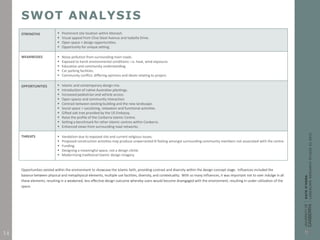 SWOT ANALYSIS
STRENGTHS  Prominent site location within Monash.
 Visual appeal from Clive Steel Avenue and Isabella Drive.
 Open space = design opportunities.
 Opportunity for unique setting.
WEAKNESSES  Noise pollution from surrounding main roads.
 Exposed to harsh environmental conditions: i.e. heat, wind exposure.
 Education and community understanding.
 Car parking facilities.
 Community conflict; differing opinions and ideals relating to project.
OPPORTUNITIES  Islamic and contemporary design mix.
 Introduction of native Australian plantings.
 Increased pedestrian and vehicle access.
 Open spaces and community interaction.
 Contrast between existing building and the new landscape.
 Social space = socializing, relaxation and functional activities.
 Gifted oak tree provided by the US Embassy.
 Raise the profile of the Canberra Islamic Centre.
 Setting a benchmark for other Islamic centres within Canberra.
 Enhanced views from surrounding road networks.
THREATS  Vandalism due to exposed site and current religious issues.
 Proposed construction activities may produce unwarranted ill feeling amongst surrounding community members not associated with the centre.
 Funding.
 Designing a meaningful space, not a design cliché.
 Modernising traditional Islamic design imagery.
Opportunities existed within the environment to showcase the Islamic faith, providing contrast and diversity within the design concept stage. Influences included the
balance between physical and metaphysical elements, multiple use facilities, diversity, and contextuality. With so many influences, it was important not to over indulge in all
these elements; resulting in a weakened, less effective design outcome whereby users would become disengaged with the environment, resulting in under-utilization of the
space.
14
 