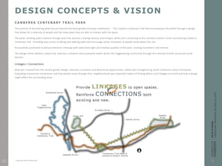 DESIGN CONCEPTS & VISION
C A N B E R R A C E N T E N A R Y T R A I L PA R K
The promise of discovering what lies just beyond the bend greatly increases preference3 . The Canberra Centenary Trail Park encompasses this belief through a design
that allows for a diversity of people and the many ways they are able to interact with the space.
The parks’ winding paths traverse through axial tree avenues creating mystery and intrigue, whilst also connecting to the Canberra Islamic Centre and existing Canberra
Centenary Trail. Providing easy access to biking and walking paths will encourage active recreation as people move about the site.
Purposefully positioned sculptural elements interplay with ephemeral light and shadow qualities of the park, creating movement and interest.
This design intent exhibits a place that now has a coherent and purposeful extent within the Tuggeranong community through the removal of both visual and social
barriers.
Linkages + Connections
New axis’ created from the central garden design, improves circulation and directional opportunities, whilst also strengthening South Canberra’s urban framework.
Evaluating community connections and how people move through their neighbourhood was important aspect of finding where such linkages occurred and how a design
might affect the surrounding areas.
3. Kaplan & Ryan (1998). With People in Mind.
17
 