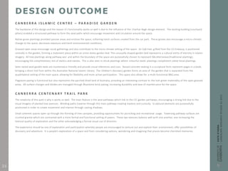 DESIGN OUTCOME
C A N B E R R A I S L A M I C C E N T R E – PA R A D I S E G A R D E N
The backbone of this design and the reason it’s functionality works so well is due to the influence of the Charhar-Bagh design element. The existing building (courtyard
pillars) enabled a structured pathway to form the axial paths which encourage movement and circulation around the space.
Native grove plantings provided passive areas and enclose the space; softening harsh surfaces created from the car park. These groves also encourage a micro-climatic
change to the space, decreases exposure and harsh environmental conditions.
Grassed open areas encourage social gatherings and also contribute to the micro climate setting of the space. An Oak tree, gifted from the US Embassy, is positioned
centrally in the garden, forming a statement piece within an onion dome garden bed. This unusually shaped garden bed represents a cultural entity of eternity in Islamic
imagery. All tree plantings along pathway axis’ and within the boundary of the space are purposefully chosen to represent Mediterranean/traditional plantings;
encouraging the complimentary mix of exotics and natives. This is also seen in shrub plantings where colourful exotic plantings compliment native tonal plantings.
Semi-raised axial garden beds are maintenance friendly and provide visual references and cues. Raised concrete seating in a sculptural form represent pages in a book;
bringing a direct link from within the Australian National Islamic Library. The children’s discovery garden forms an area of the garden that is separated from the
quadrilateral setting of the main space; allowing for flexibility and more active participation. This space also allows for a multi-functional BBQ area.
Flagstone paving is functional but also represents the parched dried land of Australia; providing an interesting contrast to the lush green materiality of the open grassed
areas. All surface changes and divides are managed through Bluestone brick paving; increasing durability and ease of maintenance for the space.
C A N B E R R A C E N T E N A R Y T R A I L PA R K
The simplicity of this park is why is works so well. The main feature is the axial pathways which link to the CIC garden pathways; encouraging a strong link due to the
visual imagery of planted tree avenues. Winding paths traverse through this main pathway creating mystery and curiosity. Sculptural elements are purposefully
positioned in order to create movement and interest through casting shadows.
Small coherent spaces open up through the thinning of tree canopies, providing opportunities for picnicking and recreational usage. Traversing pathway surfaces are
crushed granite which are contrasted with a more formal and functional setting of pavers. These two textures balance well with one another, one increasing the
textural quality of exploration and the other acknowledging a formal visual cue of direction.
The experience should be one of exploration and participation whereby people are encouraged to venture out and explore their environment; offer possibilities of
discovery and adventure. It is people’s exploration of a space and from considering options, wondering and imagining that places become cherished memories.
24
 