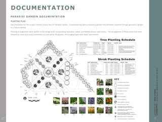 DOCUMENTATION
PA R A D I S E G A R D E N D O C U M E N TAT I O N
PLANTING PLAN
Documentation for this project centred around the CIC Paradise Garden. Complementing layers produced a garden that exhibited simplicity through geometric designs
in a natural setting.
Planting arrangements were specific to the design brief, incorporating Australian natives and Mediterranean style exotics. The arrangement of these plants and trees
allowed for vistas and visual connections to exist within the garden, encouraging layers with depth and interest.
27
 