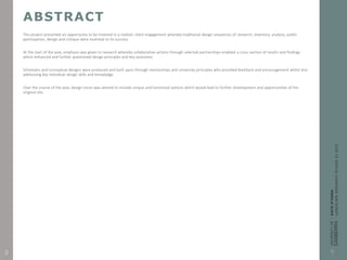 ABSTRACT
This project presented an opportunity to be involved in a realistic client engagement whereby traditional design sequences of research, inventory, analysis, public
participation, design and critique were essential to its success.
At the start of the year, emphasis was given to research whereby collaborative actions through selected partnerships enabled a cross section of results and findings
which enhanced and further questioned design principles and key outcomes.
Schematic and conceptual designs were produced and built upon through mentorships and university principles who provided feedback and encouragement whilst also
addressing key individual design skills and knowledge.
Over the course of the year, design vision was altered to include unique and functional options which would lead to further development and opportunities of the
original site.
3
 