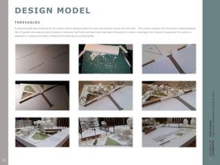 DESIGN MODEL
T H R E S H O L D S
A physical model was produced for this project which demonstrated the scale and material choices for both sites. This model visualizes the thresholds created between
the CIC garden and adjacent park (Canberra Centenary Trail Park) and how these have been enhanced to create a meaningful and coherent experience for visitors as
opposed to a physical boundary created by the existing car parking facility.
30
 