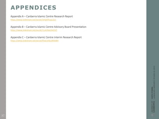 APPENDICES
Appendix A – Canberra Islamic Centre Research Report
https://www.slideshare.net/secret/3rtqATfcpyLZy1
Appendix B – Canberra Islamic Centre Advisory Board Presentation
https://www.slideshare.net/secret/1Lok3skjVkA5V5
Appendix C – Canberra Islamic Centre Interim Research Report
https://www.slideshare.net/secret/f5wCshbLdNVeBH
37
 