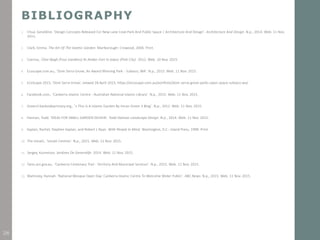 BIBLIOGRAPHY
1. Chua, Geraldine. 'Design Concepts Released For New Lane Cove Park And Public Space | Architecture And Design'. Architecture And Design. N.p., 2014. Web. 11 Nov.
2015.
2. Clark, Emma. The Art Of The Islamic Garden. Marlborough: Crowood, 2004. Print.
3. Czerina,. Char-Bagh (Four Gardens) At Amber Fort In Jaipur (Pink City). 2012. Web. 10 Nov. 2015.
4. Ecoscape.com.au,. 'Dom Serra Grove, An Award Winning Park - Subiaco, WA'. N.p., 2015. Web. 11 Nov. 2015.
5. EcoScape 2015, ‘Dom Serra Grove’, viewed 28 April 2015, https://ecoscape.com.au/portfolio/dom-serra-grove-parks-open-space-subiaco-wa/
6. Facebook.com,. 'Canberra Islamic Centre - Australian National Islamic Library'. N.p., 2015. Web. 11 Nov. 2015.
7. Green3.banksideprimary.org,. '» This Is A Islamic Garden By Imran Green 3 Blog'. N.p., 2012. Web. 11 Nov. 2015.
8. Haiman, Todd. 'IDEAS FOR SMALL GARDEN DESIGN'. Todd Haiman Landscape Design. N.p., 2014. Web. 11 Nov. 2015.
9. Kaplan, Rachel, Stephen Kaplan, and Robert L Ryan. With People In Mind. Washington, D.C.: Island Press, 1998. Print.
10. The Ismaili,. 'Ismaili Centres'. N.p., 2015. Web. 11 Nov. 2015.
11. Sergey, Kuznetsov. Jardines De Generalife. 2014. Web. 11 Nov. 2015.
12. Tams.act.gov.au,. 'Canberra Centenary Trail - Territory And Municipal Services'. N.p., 2015. Web. 11 Nov. 2015.
13. Walmsley, Hannah. 'National Mosque Open Day: Canberra Islamic Centre To Welcome Wider Public'. ABC News. N.p., 2015. Web. 11 Nov. 2015.
38
 