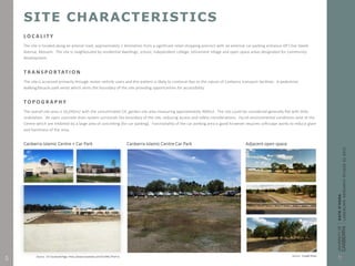 SITE CHARACTERISTICS
L O C A L I T Y
The site is located along an arterial road, approximately 2 kilometres from a significant retail shopping precinct with an external car parking entrance off Clive Steele
Avenue, Monash. The site is neighboured by residential dwellings, school, independent college, retirement village and open space areas designated for community
development.
T R A N S P O R TAT I O N
The site is accessed primarily through motor-vehicle users and this pattern is likely to continue due to the nature of Canberra transport facilities. A pedestrian
walking/bicycle path exists which skirts the boundary of the site providing opportunities for accessibility.
T O P O G R A P H Y
The overall site area is 16,045m2 with the concentrated CIC garden site area measuring approximately 400m2. The site could be considered generally flat with little
undulation. An open concrete drain system surrounds the boundary of the site, reducing access and safety considerations. Harsh environmental conditions exist at the
Centre which are inhibited by a large area of concreting (for car parking). Functionality of the car parking area is good however requires softscape works to reduce glare
and harshness of the area.
Canberra Islamic Centre + Car Park Canberra Islamic Centre Car Park Adjacent open space
Source: CIC Facebook Page. https://www.facebook.com/CICANIL/?fref=ts Source: Google Maps
5
 