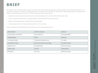 BRIEF
The Canberra Islamic Centre garden design project presented an opportunity to bring to life explorations of design through Islamic and Australian influences. The
Centre itself is culturally rich and diverse, providing opportunities to contribute to the urban fabric of Canberra’s south through design facets that complimented the
character and landscape features of the area. The client’s expectations for this project included:
 Development of a landscape which was functional yet aesthetically pleasing for the members of the Canberra Islamic Centre.
 Create a contemporary design which incorporated traditional Islamic design with Australian impressions.
 Develop a landscape design which complimented the existing building.
 Landscape design which was inviting to both the public and the CIC community.
Further information was obtained through a community Forum held at the beginning of the year:
Beautiful garden Children’s play space BBQ area
Colourful plants and materials Low maintenance Encourage wildlife
Durable/longevity Shade Aesthetics
Contemporary design Compliment building structure Circulation
Interpretation of water Blend of Australian & Islamic design Funding constraints
Staged elements Social gatherings Perennial plantings
Children aspect Oak tree Reading places
Small groves Fruit trees Natives and exotics
6
 