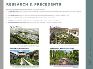 RESEARCH & PRECEDENTS
Best practice landscape design examples researched prior to the concept stage were:
 The Aga Khan Museum, Toronto, Canada was opened in September 2014 and is the first museum in North America dedicated to Islam art and culture. Landscape
Architect, Vladimir Djurovic.
 The Charbagh Garden at Amber Fort, Jaipur, India, demonstrates the concept of the paradise garden and symbolism of geometric form.
 Adjacent to the Alhambra Palace are the Generalife Gardens of Granada, Spain; Muslim inspired design.
 Emma Clark, Islamic Garden Designer, also provides a wide variety of design inspiration relating to Islamic gardens.
 HRH the Prince of Wales’ Carpet Garden, Highgrove is a garden based on principles of traditional Islamic garden design.
Source: The Ismaili. http://www.theismaili.org/ismailicentres/toronto/
gallery-construction-toronto-aga-khan-museum-and-their-park
Source: Czerina. https://www.flickr.com/photos/czerina/6870762576
Source: Sergey, Kuznetsov. http://www.virtualtourist.com/travel/Europe/Spain/Andalucia
/Granada-266541/Things_To_Do-Granada-Alhambra_Generalife_Gardens-BR-1.html
Source: http://thecarousel.com/living/homes/royal-garden-look-like-prince-charles
-shows-us-around/
Aga Khan Museum Charbagh Garden
Generalife Gardens of Granada HRH the Prince of Wales’ Carpet Garden
8
 