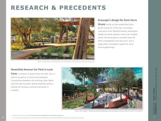 RESEARCH & PRECEDENTS
Ecoscape’s design for Dom Serra
Grove builds on the established olive
grove character of the site, and draws
inspiration from Mediterranean landscapes.
Shady, terraced outdoor rooms are created
within the landscape to provide areas for
both congregation and seclusion, and a
large arbour provides a space for more
formal gatherings1.
Source: Ecoscape.com.au. https://ecoscape.com.au/portfolio/dom-serra-grove-parks-open-space-subiaco-wa/
1. EcoScape 2015, ‘Dom Serra Grove’, viewed 28 April 2015, https://ecoscape.com.au/portfolio/dom-serra-grove-parks-open-space-subiaco-wa/
Rosenthal Avenue Car Park in Lane
Cove - creation of spaces that are both civic in
nature as well as a community backyard.
Connections between the existing urban fabric
and the new insertion will be fostered, while a
habitat for humans, animals and plants is
created2.
Source: Chua, Geraldine . http://www.architectureanddesign.com.au/news/design-concepts-released-for-new-lane-cove-park-an
2. Chua, G 2014, ‘Design concepts released for new Lane Cove park and public space’, viewed 28 April 2015, http://www.architectureanddesign.com.au/news/design-concepts-released-for-new-lane-cove-park-an.9
 