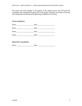 MECH 4010 – DESIGN PROJECT I – DESIGN REQUIREMENTS FOR STIRLING ENGINE


Our group will work together in all aspects of the design process and will take full
ownership of the Intellectual Property (IP) of the design. Prototype ownership will belong
to the department of Mechanical Engineering of Dalhousie University.



Team acceptances:

Name: _____________________ Date: _____________________

Name: _____________________ Date: _____________________

Name: _____________________ Date: _____________________

Name: _____________________ Date: _____________________



Supervisor’s acceptance:

Name: _____________________ Date: _____________________




10/6/08                                                                                 3
 