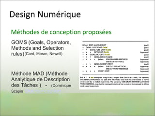 Design Numérique
Méthodes de conception proposées
GOMS (Goals, Operators,
Methods and Selection
rules)
Méthode MAD (Méthode
Analytique de Description
des Tâches ) - (Dominique
Scapin) Doc conception
(Card, Moran, Newell)
 