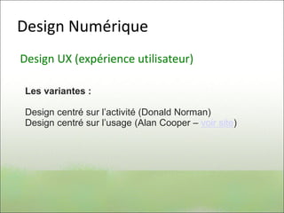 Design Numérique
Design UX (expérience utilisateur)
Les variantes :
Design centré sur l’activité (Donald Norman)
Design centré sur l’usage (Alan Cooper – voir site)
 