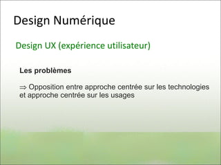 Design Numérique
Design UX (expérience utilisateur)
Les problèmes
 Opposition entre approche centrée sur les technologies
et approche centrée sur les usages
 