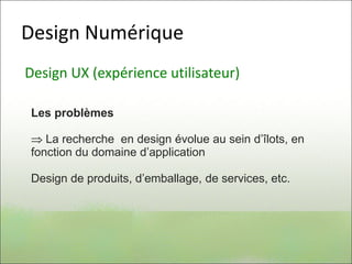 Design Numérique
Design UX (expérience utilisateur)
Les problèmes
 La recherche en design évolue au sein d’îlots, en
fonction du domaine d’application
Design de produits, d’emballage, de services, etc.
 