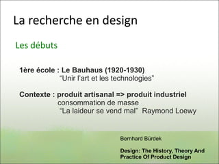 La recherche en design
Les débuts
1ère école : Le Bauhaus (1920-1930)
“Unir l’art et les technologies”
Contexte : produit artisanal => produit industriel
consommation de masse
“La laideur se vend mal” Raymond Loewy
Bernhard Bürdek
Design: The History, Theory And
Practice Of Product Design
 