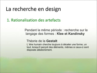 La recherche en design
1. Rationalisation des artefacts
Pendant la même période : recherche sur le
langage des formes : Klee et Kandinsky
Théorie de la Gestalt
L’ être humain cherche toujours à déceler une forme, un
tout, lorsqu’il perçoit des éléments, mêmes si ceux-ci sont
disposés aléatoirement.
 