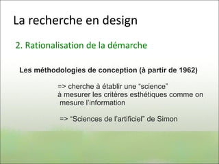 La recherche en design
2. Rationalisation de la démarche
Les méthodologies de conception (à partir de 1962)
=> cherche à établir une “science”
à mesurer les critères esthétiques comme on
mesure l’information
=> “Sciences de l’artificiel” de Simon
 