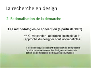 La recherche en design
2. Rationalisation de la démarche
Les méthodologies de conception (à partir de 1962)
=> C. Alexander : approche scientifique et
approche du designer sont incompatibles
« les scientifiques essaient d’identifier les composants
de structures existantes, les designers essaient de
définir les composants de nouvelles structures »
 
