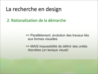 La recherche en design
2. Rationalisation de la démarche
=> Parallèlement, évolution des travaux liés
aux formes visuelles
=> MAIS impossibilité de définir des unités
discrètes (un lexique visuel)
 