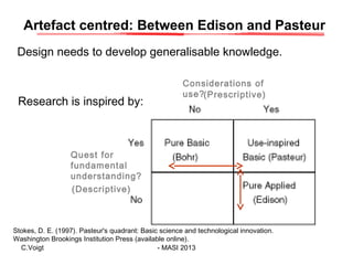 Artefact centred: Between Edison and Pasteur
Design needs to develop generalisable knowledge.

Research is inspired by:

C...