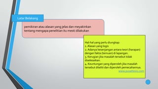 pemikiran atau alasan yang jelas dan meyakinkan
tentang mengapa penelitian itu mesti dilakukan
Latar Belakang
Hal-hal yang perlu diungkap:
1. Alasan yang logis
2.Adanya kesenjangan antara teori (harapan)
dengan fakta (temuan) di lapangan.
3. Kerugian jika masalah tersebut tidak
diselesaikan.
4. Keuntungan yang diperoleh jika masalah
tersebut diteliti dan diperoleh pemecahannya.
www.pusattesis.com
 