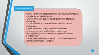kriteria yang harus dipertimbangkan dalam rumusan masalah
(Sanaky, 2011), sebagai berikut:
1.Apakah masalah itu penting, berguna untuk diteliti, dan
dipecahkan
2.Apakah masalah tersebut menarik untuk diteliti dan
dipecahkan.
3. Apakah masalah tersebut mampu dipecahkan.
4.Apakah mampu menghasilkan sesuatu yang
baru, signifikan, dan untuk menambah pemahanan dan
pengetahuan.
5.Apakah tersedia data-data yang cukup dan konsep untuk
memecahkan masalah tersebut.
Rumusan Masalah
 