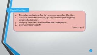1. Dinyatakan manfaat-manfaat dari penemuan yang akan dihasilkan.
2. Kontribusi teoritis keilmuan dan juga segi kontribusi praktisnya bagi
pengambilan kebijakan.
3. Hasil yang ditawarkan betul-betul berdasarkan keyakinan
4. Dirumuskan secara spesifik
(Sanaky, 2011)
Manfaat Penelitian
 