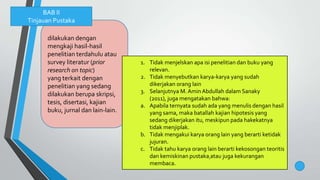dilakukan dengan
mengkaji hasil-hasil
penelitian terdahulu atau
survey literatur (prior
research on topic)
yang terkait dengan
penelitian yang sedang
dilakukan berupa skripsi,
tesis, disertasi, kajian
buku, jurnal dan lain-lain.
BAB II
Tinjauan Pustaka
1. Tidak menjelskan apa isi penelitian dan buku yang
relevan.
2. Tidak menyebutkan karya-karya yang sudah
dikerjakan orang lain
3. Selanjutnya M. Amin Abdullah dalam Sanaky
(2011), juga mengatakan bahwa:
a. Apabila ternyata sudah ada yang menulis dengan hasil
yang sama, maka batallah kajian hipotesis yang
sedang dikerjakan itu, meskipun pada hakekatnya
tidak menjiplak.
b. Tidak mengakui karya orang lain yang berarti ketidak
jujuran.
c. Tidak tahu karya orang lain berarti kekosongan teoritis
dan kemiskinan pustaka atau juga kekurangan
membaca.
 