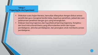 • Dilakukan suatu kajian literatur, kemudian dilanjutkan dengan diskusi antara
peneliti dan guru mengenai kondisi kelas, keperluan penelitian, jadwal dan cara
pelaksanaan penelitian dengan guru yang bersangkutan.
• Didesain learning trajectory dan hypothetical learning trajectory. Konjektur
dari local instructional theory yang diformulasikan terdiri dari tujuan
pembelajaran, aktivitas pembelajaran, dan perangkat untuk membantu proses
pembelajaran.
Tahap I:
Preparing for the Experiment
 