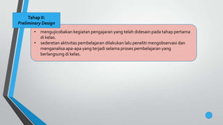 • mengujicobakan kegiatan pengajaran yang telah didesain pada tahap pertama
di kelas.
• sederetan aktivitas pembelajaran dilakukan lalu peneliti mengobservasi dan
menganalisa apa-apa yang terjadi selama proses pembelajaran yang
berlangsung di kelas.
Tahap II:
Preliminary Design
 