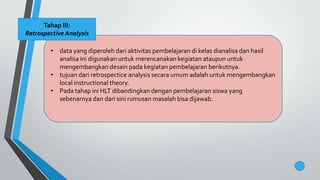 • data yang diperoleh dari aktivitas pembelajaran di kelas dianalisa dan hasil
analisa ini digunakan untuk merencanakan kegiatan ataupun untuk
mengembangkan desain pada kegiatan pembelajaran berikutnya.
• tujuan dari retrospectice analysis secara umum adalah untuk mengembangkan
local instructional theory.
• Pada tahap ini HLT dibandingkan dengan pembelajaran siswa yang
sebenarnya dan dari sini rumusan masalah bisa dijawab.
Tahap III:
Retrospective Analysis
 