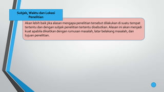 Akan lebih baik jika alasan mengapa penelitian tersebut dilakukan di suatu tempat
tertentu dan dengan subjek penelitian tertentu disebutkan. Alasan ini akan menjadi
kuat apabila dikaitkan dengan rumusan masalah, latar belakang masalah, dan
tujuan penelitian.
Subjek,Waktu dan Lokasi
Penelitian
 