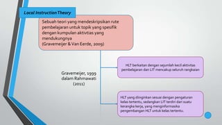 Sebuah teori yang mendeskripsikan rute
pembelajaran untuk topik yang spesifik
dengan kumpulan aktivtias yang
mendukungnya
(Gravemeijer &Van Eerde, 2009)
Local InstructionTheory
HLT berkaitan dengan sejumlah kecil aktivitas
pembelajaran dan LIT mencakup seluruh rangkaian
HLT yang diinginkan sesuai dengan pengaturan
kelas tertentu, sedangkan LIT terdiri dari suatu
kerangka kerja, yang menginformasika
pengembangan HLT untuk kelas tertentu.
Gravemeijer, 1999
dalam Rahmawati
(2011)
 