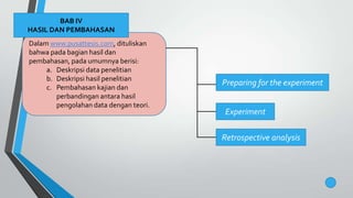 Dalam www.pusattesis.com, dituliskan
bahwa pada bagian hasil dan
pembahasan, pada umumnya berisi:
a. Deskripsi data penelitian
b. Deskripsi hasil penelitian
c. Pembahasan kajian dan
perbandingan antara hasil
pengolahan data dengan teori.
BAB IV
HASIL DAN PEMBAHASAN
Preparing for the experiment
Experiment
Retrospective analysis
 