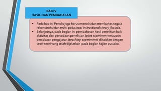 • Pada bab ini Penulis juga harus menulis dan membahas segala
rekonstruksi dan revisi pada local instructional theory jika ada.
• Selanjutnya, pada bagian ini pembahasan hasil penelitian baik
aktivitas dari percobaan penelitian (pilot experiment) maupun
percobaan pengajaran (teaching experiment) dikaitkan dengan
teori-teori yang telah dijelaskan pada bagian kajian pustaka.
BAB IV
HASIL DAN PEMBAHASAN
 