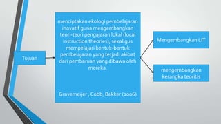 Tujuan
menciptakan ekologi pembelajaran
inovatif guna mengembangkan
teori-teori pengajaran lokal (local
instruction theories), sekaligus
mempelajari bentuk-bentuk
pembelajaran yang terjadi akibat
dari pembaruan yang dibawa oleh
mereka.
Gravemeijer , Cobb, Bakker (2006)
Mengembangkan LIT
mengembangkan
kerangka teoritis
 