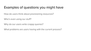 Examples of questions you might have
How do users think about provisioning resources?
Who’s even using our stuff?
Why do our users write crappy queries?
What problems are users having with the current process?
 