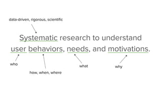 Systematic research to understand
user behaviors, needs, and motivations.
data-driven, rigorous, scientific
how, when, where
whywhatwho
 