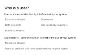 Who is a user?
External end-users
Data Scientists
Business Analysts
Users - someone who directly interfaces with your system:
Stakeholders - someone with an interest in the use of your system:
Developers
Site Reliability Engineers
Managers of users
Users of products that have dependencies on your system
 