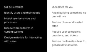 Outcomes for you
Avoid building something no
one will use
Reduce churn and wasted
effort
Reduce user complaints,
questions, and tickets
Reduce confirmation bias to
get accurate answers
UX deliverables
Identify users and their needs
Model user behaviors and
processes
Discover breakdowns in
current systems
Design materials for interacting
with users
 