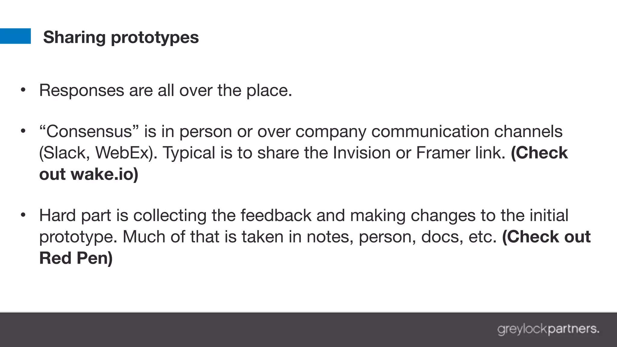 Sharing prototypes
• Responses are all over the place. 
• “Consensus” is in person or over company communication channels
(Slack, WebEx). Typical is to share the Invision or Framer link. (Check
out wake.io) 
• Hard part is collecting the feedback and making changes to the initial
prototype. Much of that is taken in notes, person, docs, etc. (Check out
Red Pen)
 