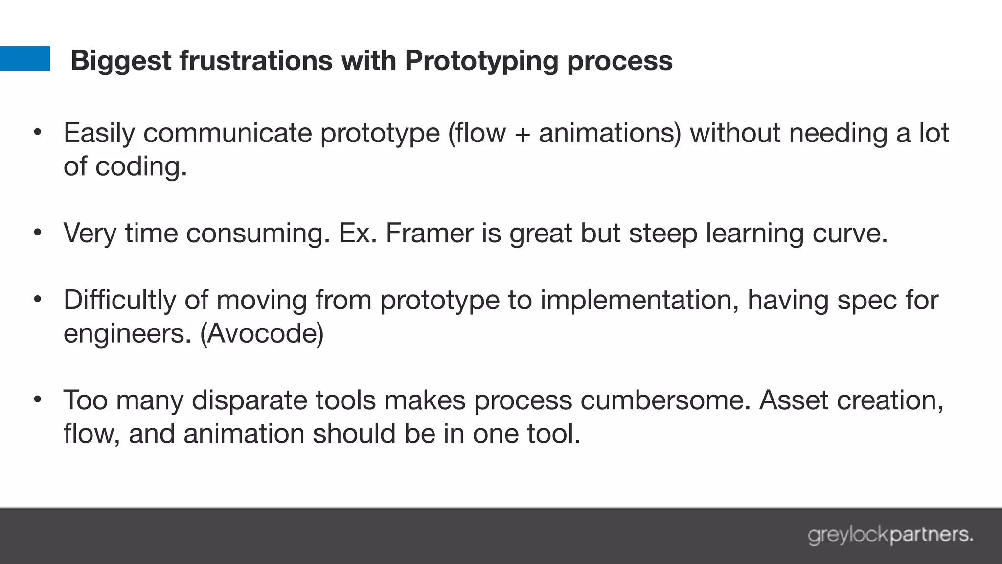 Biggest frustrations with Prototyping process
• Easily communicate prototype (flow + animations) without needing a lot
of coding. 
• Very time consuming. Ex. Framer is great but steep learning curve. 
• Difficultly of moving from prototype to implementation, having spec for
engineers. (Avocode) 
• Too many disparate tools makes process cumbersome. Asset creation,
flow, and animation should be in one tool.
 