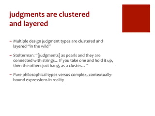 judgments	
  are	
  clustered	
  	
  
and	
  layered	
  
-  Multiple	
  design	
  judgment	
  types	
  are	
  clustered	
  and	
  
layered	
  “in	
  the	
  wild”	
  
-  Stolterman:	
  “[judgments]	
  as	
  pearls	
  and	
  they	
  are	
  
connected	
  with	
  strings…If	
  you	
  take	
  one	
  and	
  hold	
  it	
  up,	
  
then	
  the	
  others	
  just	
  hang,	
  as	
  a	
  cluster…”	
  
-  Pure	
  philosophical	
  types	
  versus	
  complex,	
  contextually-­‐
bound	
  expressions	
  in	
  reality	
  
 