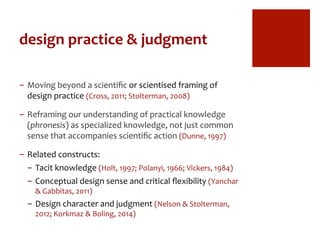 design	
  practice	
  &	
  judgment	
  
-  Moving	
  beyond	
  a	
  scientiﬁc	
  or	
  scientised	
  framing	
  of	
  
design	
  practice	
  (Cross,	
  2011;	
  Stolterman,	
  2008)	
  
-  Reframing	
  our	
  understanding	
  of	
  practical	
  knowledge	
  
(phronesis)	
  as	
  specialized	
  knowledge,	
  not	
  just	
  common	
  
sense	
  that	
  accompanies	
  scientiﬁc	
  action	
  (Dunne,	
  1997)	
  
-  Related	
  constructs:	
  
-  Tacit	
  knowledge	
  (Holt,	
  1997;	
  Polanyi,	
  1966;	
  Vickers,	
  1984)	
  
-  Conceptual	
  design	
  sense	
  and	
  critical	
  ﬂexibility	
  (Yanchar	
  
&	
  Gabbitas,	
  2011)	
  
-  Design	
  character	
  and	
  judgment	
  (Nelson	
  &	
  Stolterman,	
  
2012;	
  Korkmaz	
  &	
  Boling,	
  2014)	
  
 
