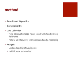 method	
  
-  Two	
  sites	
  of	
  ID	
  practice	
  
-  8	
  practicing	
  IDs	
  
-  Data	
  Collection	
  
-  Field	
  observations	
  (20	
  hours	
  total)	
  with	
  handwritten	
  
ﬁeldnotes	
  
-  Follow-­‐up	
  interviews	
  with	
  notes	
  and	
  audio	
  recording	
  
-  Analysis	
  
-  Unitized	
  coding	
  of	
  judgments	
  
-  Holistic	
  case	
  summaries	
  
 